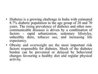 • Diabetes is a growing challenge in India with estimated
8.7% diabetic population in the age group of 20 and 70
years. The rising prevalence of diabetes and other non-
communicable diseases is driven by a combination of
factors - rapid urbanization, sedentary lifestyles,
unhealthy diets, tobacco use, and increasing life
expectancy.
• Obesity and overweight are the most important risk
factors responsible for diabetes. Much of the diabetes
burden can be prevented or delayed by behavioral
changes favouring a healthy diet and regular physical
activity.
 