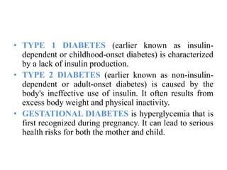 • TYPE 1 DIABETES (earlier known as insulin-
dependent or childhood-onset diabetes) is characterized
by a lack of insulin production.
• TYPE 2 DIABETES (earlier known as non-insulin-
dependent or adult-onset diabetes) is caused by the
body's ineffective use of insulin. It often results from
excess body weight and physical inactivity.
• GESTATIONAL DIABETES is hyperglycemia that is
first recognized during pregnancy. It can lead to serious
health risks for both the mother and child.
 