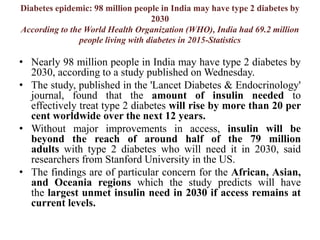 Diabetes epidemic: 98 million people in India may have type 2 diabetes by
2030
According to the World Health Organization (WHO), India had 69.2 million
people living with diabetes in 2015-Statistics
• Nearly 98 million people in India may have type 2 diabetes by
2030, according to a study published on Wednesday.
• The study, published in the 'Lancet Diabetes & Endocrinology'
journal, found that the amount of insulin needed to
effectively treat type 2 diabetes will rise by more than 20 per
cent worldwide over the next 12 years.
• Without major improvements in access, insulin will be
beyond the reach of around half of the 79 million
adults with type 2 diabetes who will need it in 2030, said
researchers from Stanford University in the US.
• The findings are of particular concern for the African, Asian,
and Oceania regions which the study predicts will have
the largest unmet insulin need in 2030 if access remains at
current levels.
 