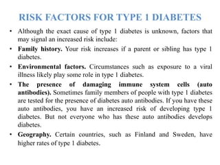 RISK FACTORS FOR TYPE 1 DIABETES
• Although the exact cause of type 1 diabetes is unknown, factors that
may signal an increased risk include:
• Family history. Your risk increases if a parent or sibling has type 1
diabetes.
• Environmental factors. Circumstances such as exposure to a viral
illness likely play some role in type 1 diabetes.
• The presence of damaging immune system cells (auto
antibodies). Sometimes family members of people with type 1 diabetes
are tested for the presence of diabetes auto antibodies. If you have these
auto antibodies, you have an increased risk of developing type 1
diabetes. But not everyone who has these auto antibodies develops
diabetes.
• Geography. Certain countries, such as Finland and Sweden, have
higher rates of type 1 diabetes.
 