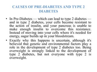 CAUSES OF PRE-DIABETES AND TYPE 2
DIABETES
• In Pre-Diabetes — which can lead to type 2 diabetes —
and in type 2 diabetes, your cells become resistant to
the action of insulin, and your pancreas is unable to
make enough insulin to overcome this resistance.
Instead of moving into your cells where it's needed for
energy, sugar builds up in your bloodstream.
• Exactly why this happens is uncertain, although it's
believed that genetic and environmental factors play a
role in the development of type 2 diabetes too. Being
overweight is strongly linked to the development of
type 2 diabetes, but not everyone with type 2 is
overweight.
 