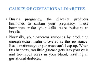 CAUSES OF GESTATIONAL DIABETES
• During pregnancy, the placenta produces
hormones to sustain your pregnancy. These
hormones make your cells more resistant to
insulin.
• Normally, your pancreas responds by producing
enough extra insulin to overcome this resistance.
But sometimes your pancreas can't keep up. When
this happens, too little glucose gets into your cells
and too much stays in your blood, resulting in
gestational diabetes.
 