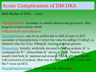 Acute Complication of DM:DKA
Hall Marks of DKA… Cont.
Dehydration: secondary to osmotic diuresis and glycosuria. May
prog...