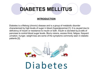 DIABETES MELLITUS
INTRODUCTION
Diabetes is a lifelong (chronic) disease and is a group of metabolic disorder
characterized by high levels of sugar in blood (hyperglycemia) [1]. It is caused due to
deficiency of insulin or resistance to insulin or both. Insulin is secreted by β-cells of
pancreas to control blood sugar levels. Blurry visions, excess thirst, fatigue, frequent
urination, hunger, weight loss are some of the symptoms commonly seen in diabetic
patients [2].
 
