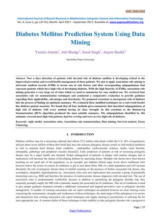 ISSN 2350-1022
International Journal of Recent Research in Mathematics Computer Science and Information Technology
Vol. 4, Issue 1, pp: (37-41), Month: April 2017 – September 2017, Available at: www.paperpublications.org
Page | 37
Paper Publications
Diabetes Mellitus Prediction System Using Data
Mining
Yamini Amrale1
, Arti Shedge2
, Sonal Singh3
, Anjum Shaikh4
Savitribai Pune University
Abstract: Now a days detection of patients with elevated risk of diabetes mellitus is developing critical to the
improved prevention and overall health management of these patients. We aim to apply association rule mining to
electronic medical records (EMR) to invent sets of risk factors and their corresponding subpopulations that
represent patients which have high risk of developing diabetes. With the high linearity of EMRs, association rule
mining generates a very large set of rules which we need to summarize for easy medical use. We reviewed four
association rule set summarization techniques and conducted a comparative evaluation to provide guidance
regarding their applicability, advantages and drawbacks. We proposed extensions to incorporate risk of diabetes
into the process of finding an optimum summary. We evaluated these modified techniques on a real-world border
line diabetes patient associate. We found that all four methods gives summaries that described subpopulations at
high risk of diabetes with every method having its clear strength. In this extension to the Bottom-Up
Summarization (BUS) algorithm produced the most suitable summary. The subpopulations identified by this
summary covered most high-risk patients, had low overlap and were at very high risk of diabetes.
Keywords: Agile model, Association rules, Association rule summarization, Data mining, Survival analysis ,Fuzzy
Clustering.
I. INTRODUCTION
Diabetes mellitus may be a increasing outbreak that affects 25.8 million individuals within the U.S. (8% of population),
and just about seven million of them don't hold they have the sickness polygenic disease results in vital medical problems
as well as anaemia heart disease ,heart condition , cardiopathie, cardiovascular sickness, stroke, renal disorder,
retinopathy, pathology and peripheral vascular disease[2]. Early prediction of patients at risk of increasing polygenic
disease may be a major health care demand. Proper management of patients in danger with manner changes and or
medications will decrease the chance of developing diabetes by upcoming future. Multiple risk factors have been known
touching an out sized rate of the population. as an example, pre diabetes (blood sugar levels above traditional ratio
however below the extent of criteria for diabetes) is gift in just about thirty fifth of a adult population and will increase
absolutely the risk of polygenic disease three to tenfold counting on the presence of further associated risk factors, like
avoirdupois, idiopathic, hyperlipidemia etc. Association rules area unit implications that associate a group of potentially
interacting cons (e.g. BMI and therefore the presence of cardiovascular disease diagnosis) with elevated risk. The use of
association rules is predominantly worthwhile, because in addition to quantifying the polygenic disorder risk, they
conjointly promptly supply the MD with a rationale, namely the associated set of conditions. This set of conditions is used
to give proper guidance treatment towards a additional customized and targeted preventive care or polygenic disorder
management. A number of winning association rule set report techniques are planned however no clear steering exists
concerning the concernment, strengths and weaknesses of those techniques. the main target of this palimpsest is to review
and characterize four existing association rule report techniques and supply steering to practitioners in selecting the for
most appropriate one. A common defect of those techniques is their inability to take polygenic disorder risk–a progressive
 