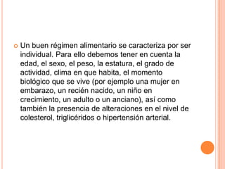  Un buen régimen alimentario se caracteriza por ser
individual. Para ello debemos tener en cuenta la
edad, el sexo, el peso, la estatura, el grado de
actividad, clima en que habita, el momento
biológico que se vive (por ejemplo una mujer en
embarazo, un recién nacido, un niño en
crecimiento, un adulto o un anciano), así como
también la presencia de alteraciones en el nivel de
colesterol, triglicéridos o hipertensión arterial.
 