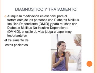 DIAGNOSTICO Y TRATAMIENTO
 Aunque la medicación es esencial para el
tratamiento de las personas con Diabetes Mellitus
Insulino Dependiente (DMID) y para muchas con
Diabetes Mellitus No Insulino Dependiente
(DMNID), el estilo de vida juega u papel muy
importante en
el tratamiento de
estos pacientes
 