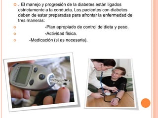  . El manejo y progresión de la diabetes están ligados
estrictamente a la conducta. Los pacientes con diabetes
deben de estar preparadas para afrontar la enfermedad de
tres maneras:
 -Plan apropiado de control de dieta y peso.
 -Actividad física.
 -Medicación (si es necesaria).
 