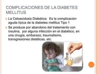 COMPLICACIONES DE LA DIABETES
MELLITUS
 La Cetoacidosis Diabética: Es la complicación
aguda típica de la diabetes mellitus Tipo 1
 Se produce por abandono del tratamiento con
insulina, por alguna infección en el diabético, en
una cirugía, embarazo, traumatismo,
transgresiones dietéticas, etc.
 