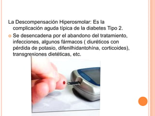 La Descompensación Hiperosmolar: Es la
complicación aguda típica de la diabetes Tipo 2.
 Se desencadena por el abandono del tratamiento,
infecciones, algunos fármacos ( diuréticos con
pérdida de potasio, difenilhidantohína, corticoides),
transgresiones dietéticas, etc.
 