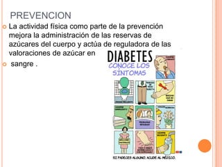 PREVENCION
 La actividad física como parte de la prevención
mejora la administración de las reservas de
azúcares del cuerpo y actúa de reguladora de las
valoraciones de azúcar en
 sangre .
 