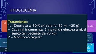 Confirmatoria:
Reporte de
laboratorio.
HIPOGLUCEMIA
•Concentación de glucosa en sangre menor a
50 mg/dl.
Se desarrolla por lo
general en el
posoperatorio
Perioperatorio por
efectos residuales de
los hipoglucemiantes
Ayuno prolongado.
Perioperatorio
Síntomas
neuroglucopénicos
Confusión, irritabilidad,
fatiga, cefalea, somnolencia
Crisis convulsivas,
déficit neurológico,
coma, muerte
Respuesta
adrenérgica a la
hipoglucemia
Ansiedad, diaforesis,
taquicardia, hipertensión,
arritmias cardiacas,
Bajo efecto
anestésico.
Tratamiento:
1.- Dextrosa al 50 % en bolo IV (50 ml =25 g)
- Cada ml incrementa: 2 mg/dl de glucosa a nivel
sérico (en paciente de 70 kg)
2.- Monitoreo regular
 