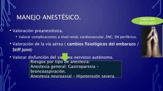 MANEJO ANESTÉSICO.
• Valoración preanestésica.
• Valorar complicaciones a nivel renal, cardiovascular, SNC; SN periférico.
• Valoración de la vía aérea ( cambios fisiológicos del embarazo /
Stiff Joint)
• Valorar disfunción del sistema nervioso autónomo.
Signo del
predicador
Riesgos por tipo de anestesia:
Anestesia general: Gastroparesia –
broncoaspiración.
Anestesia neuroaxial – Hipotensión severa.
 