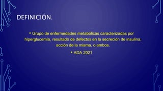 DEFINICIÓN.
• Grupo de enfermedades metabólicas caracterizadas por
hiperglucemia, resultado de defectos en la secreción de insulina,
acción de la misma, o ambos.
• ADA 2021
 