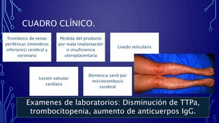CUADRO CLÍNICO.
Trombosis de venas
periféricas (miembros
inferiores) cerebral y
coronaria
Pérdida del producto
por mala implantación
o insuficiencia
uteroplacentaria
Livedo reticularis
Lesión valvular
cardiaca
Demencia senil por
microtrombosis
cerebral
Examenes de laboratorios: Disminución de TTPa,
trombocitopenia, aumento de anticuerpos IgG.
 