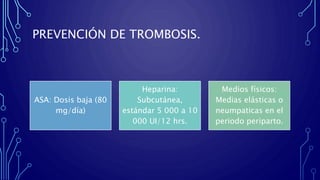 PREVENCIÓN DE TROMBOSIS.
ASA: Dosis baja (80
mg/día)
Heparina:
Subcutánea,
estándar 5 000 a 10
000 UI/12 hrs.
Medios físicos:
Medias elásticas o
neumpaticas en el
periodo periparto.
 