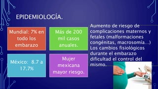EPIDEMIOLOGÍA.
Mundial: 7% en
todo los
embarazo
Más de 200
mil casos
anuales.
México: 8.7 a
17.7%
Mujer
mexicana
mayor riesgo.
Aumento de riesgo de
complicaciones maternos y
fetales (malformaciones
congénitas, macrosomía…)
Los cambios fisiológicos
durante el embarazo
dificultad el control del
mismo.
 