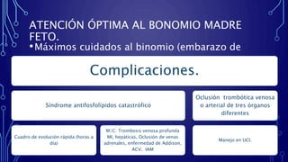 ATENCIÓN ÓPTIMA AL BONOMIO MADRE
FETO.
•Máximos cuidados al binomio (embarazo de
alto riesgo)
Complicaciones.
Síndrome antifosfolípidos catastrófico
Cuadro de evolución rápida (horas a
día)
M/C: Trombosis venosa profunda
MI, hepáticas, Oclusión de venas
adrenales, enfermedad de Addison,
ACV, IAM
Oclusión trombótica venosa
o arterial de tres órganos
diferentes
Manejo en UCI.
 