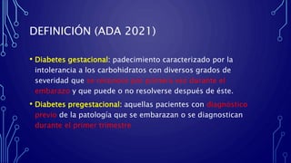 DEFINICIÓN (ADA 2021)
• Diabetes gestacional: padecimiento caracterizado por la
intolerancia a los carbohidratos con diversos grados de
severidad que se reconoce por primera vez durante el
embarazo y que puede o no resolverse después de éste.
• Diabetes pregestacional: aquellas pacientes con diagnóstico
previo de la patología que se embarazan o se diagnostican
durante el primer trimestre
 