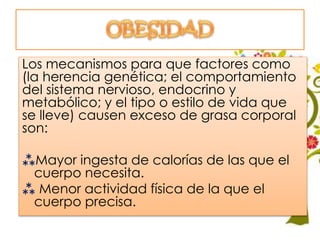 Los mecanismos para que factores como
(la herencia genética; el comportamiento
del sistema nervioso, endocrino y
metabólico; y el tipo o estilo de vida que
se lleve) causen exceso de grasa corporal
son:
Mayor ingesta de calorías de las que el
cuerpo necesita.
 Menor actividad física de la que el
cuerpo precisa.
 