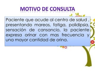Paciente que acude al centro de salud ,
presentando mareos, fatiga, polidipsia,
sensación de cansancio, la paciente
expresa orinar con mas frecuencia y
una mayor cantidad de orina.
 