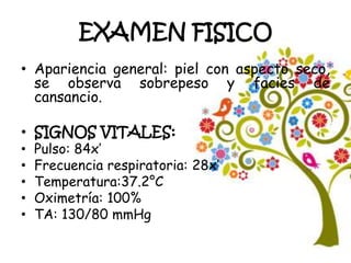 EXAMEN FISICO
• Apariencia general: piel con aspecto seco,
se observa sobrepeso y facies de
cansancio.
• SIGNOS VITALES:
• Pulso: 84x’
• Frecuencia respiratoria: 28x’
• Temperatura:37.2°C
• Oximetría: 100%
• TA: 130/80 mmHg
 