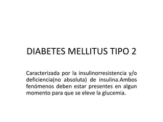 DIABETES MELLITUS TIPO 2
Caracterizada por la insulinorresistencia y/o
deficiencia(no absoluta) de insulina.Ambos
fenómenos deben estar presentes en algun
momento para que se eleve la glucemia.
 