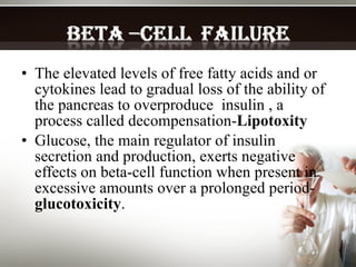 The elevated levels of free fatty acids and or cytokines lead to gradual loss of the ability of the pancreas to overproduce  insulin , a process called decompensation- Lipotoxity Glucose, the main regulator of insulin secretion and production, exerts negative effects on beta-cell function when present in excessive amounts over a prolonged period- glucotoxicity .   