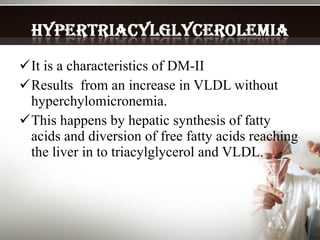 It is a characteristics of DM-II Results  from an increase in VLDL without hyperchylomicronemia. This happens by hepatic synthesis of fatty acids and diversion of free fatty acids reaching the liver in to triacylglycerol and VLDL. 