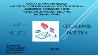 REPÚBLICA BOLIVARIANA DE VENEZUELA
MINISTERIO DEL PODER POPULAR PARA LA EDUCACIÓN UNIVERSITARIA
UNIVERSIDAD DE LAS CIENCIAS DE LA SALUD
IVSS, HOSPITAL DR. PATROCÍNIO PEÑUELA RUIZ
SAN CRISTÓBAL, TACHIRA
DIABETES
MELLITUS
REALIZADO POR:
IPG -DANIELA BLANCO
DR LEONARDO PEREZ
MEDICINA INTERNA
ABRIL 2024
CETOACIDOSIS
DIABETICA
 