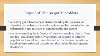 Impact of diet on gut Microbiota
• A healthy gut microbiome is characterized by the presence of
microbes that enhance metabolism, & are resilient to infection and
inflammation and resistant to autoimmunity and cancer
• Studies examining the influence of nutrients (such as dietary fibers
and fats) and dietary habits (vegetarians or vegans) in different
populations have allowed stratification of the human population
based on three principal bacteria and their micro biome's genetic
abundance
 