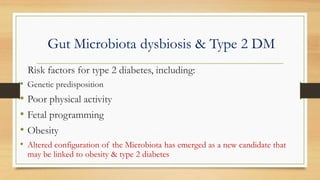 Gut Microbiota dysbiosis & Type 2 DM
Risk factors for type 2 diabetes, including:
• Genetic predisposition
• Poor physical activity
• Fetal programming
• Obesity
• Altered configuration of the Microbiota has emerged as a new candidate that
may be linked to obesity & type 2 diabetes
 