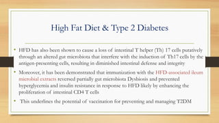 High Fat Diet & Type 2 Diabetes
• HFD has also been shown to cause a loss of intestinal T helper (Th) 17 cells putatively
through an altered gut microbiota that interfere with the induction of Th17 cells by the
antigen-presenting cells, resulting in diminished intestinal defense and integrity
• Moreover, it has been demonstrated that immunization with the HFD-associated ileum
microbial extracts reversed partially gut microbiota Dysbiosis and prevented
hyperglycemia and insulin resistance in response to HFD likely by enhancing the
proliferation of intestinal CD4 T cells
• This underlines the potential of vaccination for preventing and managing T2DM
 