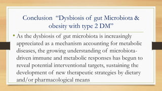 Conclusion “Dysbiosis of gut Microbiota &
obesity with type 2 DM”
• As the dysbiosis of gut microbiota is increasingly
appreciated as a mechanism accounting for metabolic
diseases, the growing understanding of microbiota-
driven immune and metabolic responses has begun to
reveal potential interventional targets, sustaining the
development of new therapeutic strategies by dietary
and/or pharmacological means
 