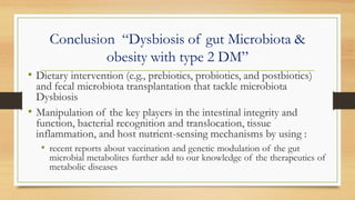 Conclusion “Dysbiosis of gut Microbiota &
obesity with type 2 DM”
• Dietary intervention (e.g., prebiotics, probiotics, and postbiotics)
and fecal microbiota transplantation that tackle microbiota
Dysbiosis
• Manipulation of the key players in the intestinal integrity and
function, bacterial recognition and translocation, tissue
inflammation, and host nutrient-sensing mechanisms by using :
• recent reports about vaccination and genetic modulation of the gut
microbial metabolites further add to our knowledge of the therapeutics of
metabolic diseases
 