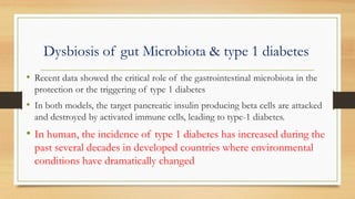 Dysbiosis of gut Microbiota & type 1 diabetes
• Recent data showed the critical role of the gastrointestinal microbiota in the
protection or the triggering of type 1 diabetes
• In both models, the target pancreatic insulin producing beta cells are attacked
and destroyed by activated immune cells, leading to type-1 diabetes.
• In human, the incidence of type 1 diabetes has increased during the
past several decades in developed countries where environmental
conditions have dramatically changed
 
