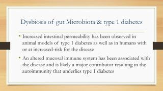 Dysbiosis of gut Microbiota & type 1 diabetes
• Increased intestinal permeability has been observed in
animal models of type 1 diabetes as well as in humans with
or at increased-risk for the disease
• An altered mucosal immune system has been associated with
the disease and is likely a major contributor resulting in the
autoimmunity that underlies type 1 diabetes
 