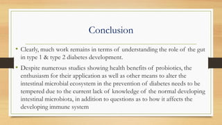 Conclusion
• Clearly, much work remains in terms of understanding the role of the gut
in type 1 & type 2 diabetes development.
• Despite numerous studies showing health benefits of probiotics, the
enthusiasm for their application as well as other means to alter the
intestinal microbial ecosystem in the prevention of diabetes needs to be
tempered due to the current lack of knowledge of the normal developing
intestinal microbiota, in addition to questions as to how it affects the
developing immune system
 