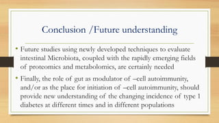 Conclusion /Future understanding
• Future studies using newly developed techniques to evaluate
intestinal Microbiota, coupled with the rapidly emerging fields
of proteomics and metabolomics, are certainly needed
• Finally, the role of gut as modulator of –cell autoimmunity,
and/or as the place for initiation of –cell autoimmunity, should
provide new understanding of the changing incidence of type 1
diabetes at different times and in different populations
 