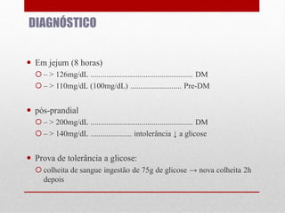 DIAGNÓSTICO
 Em jejum (8 horas)
 – > 126mg/dL .................................................... DM
 – > 110mg/dL (100mg/dL) .......................... Pre-DM

 pós-prandial
 – > 200mg/dL .................................................... DM
 – > 140mg/dL ..................... intolerância ↓ a glicose

 Prova de tolerância a glicose:
 colheita de sangue ingestão de 75g de glicose → nova colheita 2h
depois

 