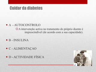 Cuidar da diabetes

 A - AUTOCONTROLO
A intervenção activa no tratamento do próprio doente é
imprescindível (de acordo com a sua capacidade).

 B - INSULINA

 C - ALIMENTAÇAO
 D - ACTIVIDADE FÍSICA

 