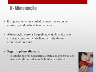C - Alimentação
• É importante ter-se cuidado com o que se come,
mesmo quando não se tem diabetes.

• Alimentação correta é aquela que ajuda a alcançar
um bom controlo metabólico, permitindo um
crescimento normal
• Seguir o plano alimentar
• É um dos fatores fundamentais para a manutenção dos
níveis de glicemia dentro de limites desejáveis.

 