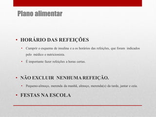Plano alimentar

• HORÁRIO DAS REFEIÇÕES
•

Cumprir o esquema de insulina e a os horários das refeições, que foram indicados
pelo médico e nutricionista.

•

É importante fazer refeições a horas certas.

• NÃO EXCLUIR NENHUMA REFEIÇÃO.
•

Pequeno-almoço, merenda da manhã, almoço, merenda(s) da tarde, jantar e ceia.

• FESTAS NA ESCOLA

 