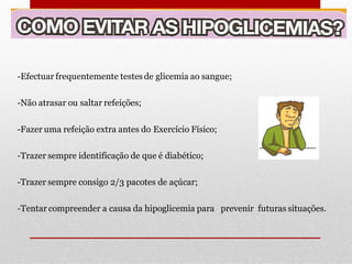 -Efectuar frequentemente testes de glicemia ao sangue;
-Não atrasar ou saltar refeições;

-Fazer uma refeição extra antes do Exercício Físico;
-Trazer sempre identificação de que é diabético;

-Trazer sempre consigo 2/3 pacotes de açúcar;
-Tentar compreender a causa da hipoglicemia para prevenir futuras situações.

 