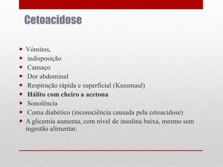 Cetoacidose










Vómitos,
indisposição
Cansaço
Dor abdominal
Respiração rápida e superficial (Kussmaul)
Hálito com cheiro a acetona
Sonolência
Coma diabético (inconsciência causada pela cetoacidose)
A glicemia aumenta, com nível de insulina baixa, mesmo sem
ingestão alimentar.

 