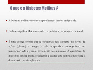O que e a Diabetes Mellitus ?
 A Diabetes mellitus é conhecida pelo homem desde a antiguidade.

 Diabetes significa, fluir através de… e mellitus significa doce como mel.

 É uma doença crónica que se caracteriza pelo aumento dos níveis de
açúcar (glicose) no sangue e pela incapacidade do organismo em
transformar toda a glicose proveniente dos alimentos. À quantidade de
glicose no sangue chama-se glicemia e quando esta aumenta diz-se que o
doente está com hiperglicemia.

 