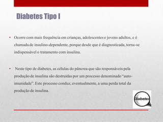 Diabetes Tipo I
• Ocorre com mais frequência em crianças, adolescentes e jovens adultos, e é
chamada de insulino-dependente, porque desde que é diagnosticada, torna-se
indispensável o tratamento com insulina.

•

Neste tipo de diabetes, as células do pâncrea que são responsáveis pela
produção de insulina são destruídas por um processo denominado “autoimunidade”. Este processo conduz, eventualmente, a uma perda total da
produção de insulina.

 