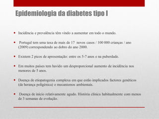 Epidemiologia da diabetes tipo I
 Incidência e prevalência têm vindo a aumentar em todo o mundo.
 Portugal tem uma taxa de mais de 17 novos casos / 100 000 crianças / ano
(2009) correspondendo ao dobro do ano 2000.
 Existem 2 picos de apresentação: entre os 5-7 anos e na puberdade.

 Em muitos países tem havido um desproporcional aumento de incidência nos
menores de 5 anos.
 Doença de etiopatogenia complexa em que estão implicados factores genéticos
(de herança poligénica) e mecanismos ambientais.
 Doença de início relativamente agudo. História clínica habitualmente com menos
de 3 semanas de evolução.

 