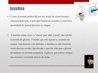 Insulina
• É uma hormona produzida por um órgão do corpo humano
chamado pâncreas. A principal função da insulina é controlar a
quantidade de açúcar presente no sangue.

• A insulina actua como a “chave que abre a porta” das células
à entrada da glicose, evitando que este açúcar se acumule no
sangue. Nas pessoas com diabetes, a insulina ou não funciona
como deveria ou não é produzida, o que faz com que a glicose
permaneça na corrente sanguínea. A glicose que está no sangue
em excesso é excretada através da urina.

 