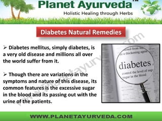  Diabetes mellitus, simply diabetes, is
a very old disease and millions all over
the world suffer from it.
 Though there are variations in the
symptoms and nature of this disease, its
common features is the excessive sugar
in the blood and its passing out with the
urine of the patients.
Diabetes Natural Remedies
 